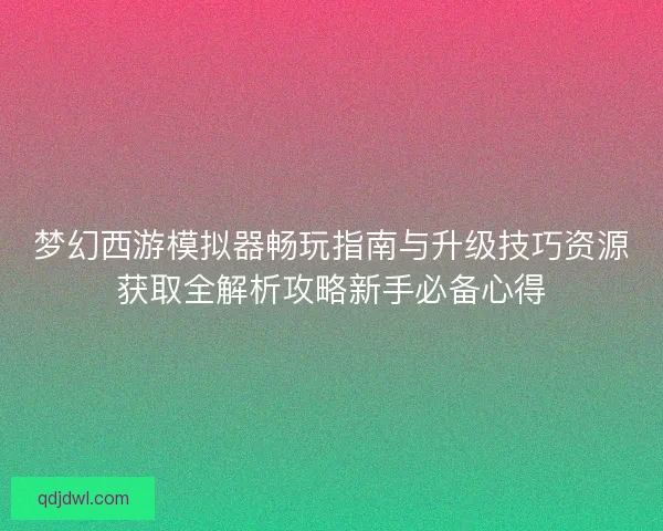 梦幻西游模拟器畅玩指南与升级技巧资源获取全解析攻略新手必备心得