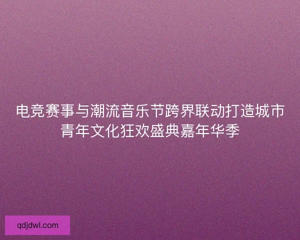 电竞赛事与潮流音乐节跨界联动打造城市青年文化狂欢盛典嘉年华季