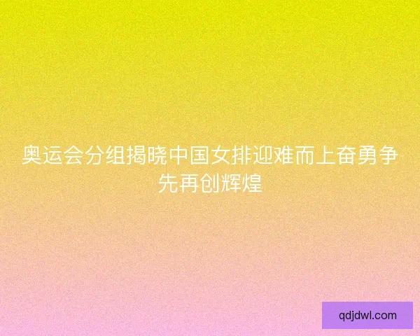 奥运会分组揭晓中国女排迎难而上奋勇争先再创辉煌