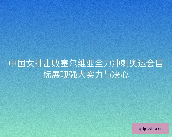中国女排击败塞尔维亚全力冲刺奥运会目标展现强大实力与决心